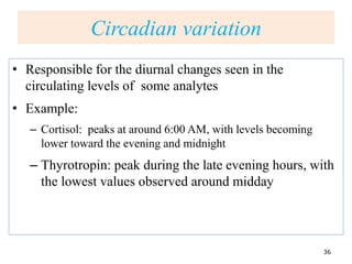Circadian variation
• Responsible for the diurnal changes seen in the
circulating levels of some analytes
• Example:
– Cortisol: peaks at around 6:00 AM, with levels becoming
lower toward the evening and midnight
– Thyrotropin: peak during the late evening hours, with
the lowest values observed around midday
36
 