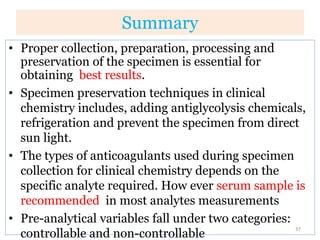 Summary
• Proper collection, preparation, processing and
preservation of the specimen is essential for
obtaining best results.
• Specimen preservation techniques in clinical
chemistry includes, adding antiglycolysis chemicals,
refrigeration and prevent the specimen from direct
sun light.
• The types of anticoagulants used during specimen
collection for clinical chemistry depends on the
specific analyte required. How ever serum sample is
recommended in most analytes measurements
• Pre-analytical variables fall under two categories:
controllable and non-controllable
37
 