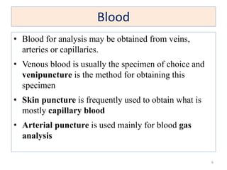 Blood
• Blood for analysis may be obtained from veins,
arteries or capillaries.
• Venous blood is usually the specimen of choice and
venipuncture is the method for obtaining this
specimen
• Skin puncture is frequently used to obtain what is
mostly capillary blood
• Arterial puncture is used mainly for blood gas
analysis
6
 