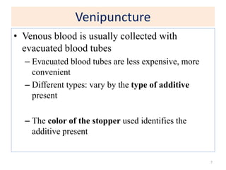 Venipuncture
• Venous blood is usually collected with
evacuated blood tubes
– Evacuated blood tubes are less expensive, more
convenient
– Different types: vary by the type of additive
present
– The color of the stopper used identifies the
additive present
7
 