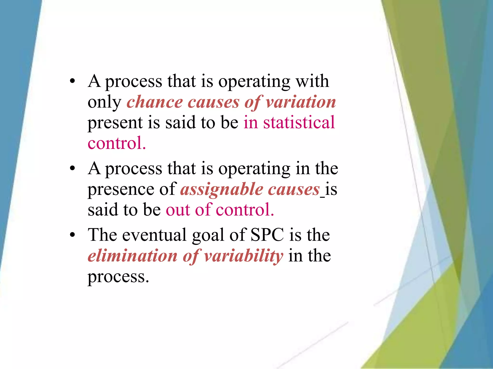 • A process that is operating with
only chance causes of variation
present is said to be in statistical
control.
• A process that is operating in the
presence of assignable causes is
said to be out of control.
• The eventual goal of SPC is the
elimination of variability in the
process.
 