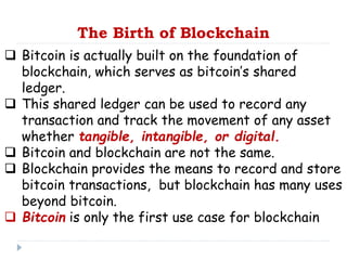 The Birth of Blockchain
 Bitcoin is actually built on the foundation of
blockchain, which serves as bitcoin’s shared
ledger.
 This shared ledger can be used to record any
transaction and track the movement of any asset
whether tangible, intangible, or digital.
 Bitcoin and blockchain are not the same.
 Blockchain provides the means to record and store
bitcoin transactions, but blockchain has many uses
beyond bitcoin.
 Bitcoin is only the first use case for blockchain
 