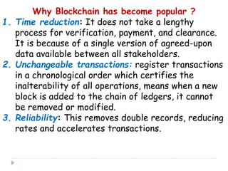 Why Blockchain has become popular ?
1. Time reduction: It does not take a lengthy
process for verification, payment, and clearance.
It is because of a single version of agreed-upon
data available between all stakeholders.
2. Unchangeable transactions: register transactions
in a chronological order which certifies the
inalterability of all operations, means when a new
block is added to the chain of ledgers, it cannot
be removed or modified.
3. Reliability: This removes double records, reducing
rates and accelerates transactions.
 