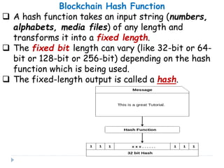 Blockchain Hash Function
 A hash function takes an input string (numbers,
alphabets, media files) of any length and
transforms it into a fixed length.
 The fixed bit length can vary (like 32-bit or 64-
bit or 128-bit or 256-bit) depending on the hash
function which is being used.
 The fixed-length output is called a hash.
 