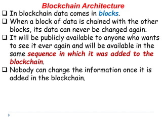 Blockchain Architecture
 In blockchain data comes in blocks.
 When a block of data is chained with the other
blocks, its data can never be changed again.
 It will be publicly available to anyone who wants
to see it ever again and will be available in the
same sequence in which it was added to the
blockchain.
 Nobody can change the information once it is
added in the blockchain.
 