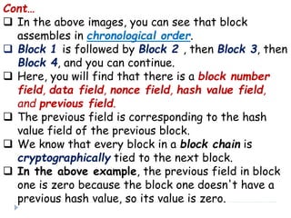 Cont…
 In the above images, you can see that block
assembles in chronological order.
 Block 1 is followed by Block 2 , then Block 3, then
Block 4, and you can continue.
 Here, you will find that there is a block number
field, data field, nonce field, hash value field,
and previous field.
 The previous field is corresponding to the hash
value field of the previous block.
 We know that every block in a block chain is
cryptographically tied to the next block.
 In the above example, the previous field in block
one is zero because the block one doesn't have a
previous hash value, so its value is zero.
 
