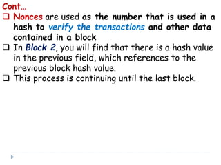 Cont…
 Nonces are used as the number that is used in a
hash to verify the transactions and other data
contained in a block
 In Block 2, you will find that there is a hash value
in the previous field, which references to the
previous block hash value.
 This process is continuing until the last block.
 