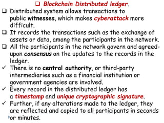  Blockchain Distributed ledger.
 Distributed system allows transactions to
public witnesses, which makes cyberattack more
difficult.
 It records the transactions such as the exchange of
assets or data, among the participants in the network.
 All the participants in the network govern and agreed-
upon consensus on the updates to the records in the
ledger.
 There is no central authority, or third-party
intermediaries such as a financial institution or
government agencies are involved.
 Every record in the distributed ledger has
a timestamp and unique cryptographic signature.
 Further, if any alterations made to the ledger, they
are reflected and copied to all participants in seconds
or minutes.
 