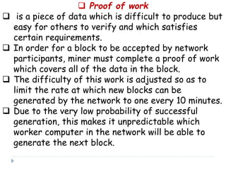  Proof of work
 is a piece of data which is difficult to produce but
easy for others to verify and which satisfies
certain requirements.
 In order for a block to be accepted by network
participants, miner must complete a proof of work
which covers all of the data in the block.
 The difficulty of this work is adjusted so as to
limit the rate at which new blocks can be
generated by the network to one every 10 minutes.
 Due to the very low probability of successful
generation, this makes it unpredictable which
worker computer in the network will be able to
generate the next block.
 