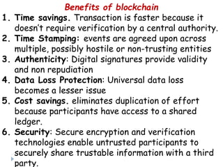 Benefits of blockchain
1. Time savings. Transaction is faster because it
doesn’t require verification by a central authority.
2. Time Stamping: events are agreed upon across
multiple, possibly hostile or non-trusting entities
3. Authenticity: Digital signatures provide validity
and non repudiation
4. Data Loss Protection: Universal data loss
becomes a lesser issue
5. Cost savings. eliminates duplication of effort
because participants have access to a shared
ledger.
6. Security: Secure encryption and verification
technologies enable untrusted participants to
securely share trustable information with a third
party.
 