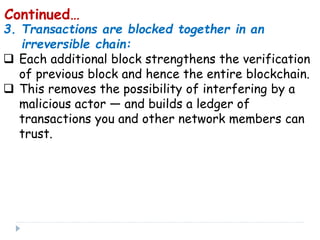 3. Transactions are blocked together in an
irreversible chain:
 Each additional block strengthens the verification
of previous block and hence the entire blockchain.
 This removes the possibility of interfering by a
malicious actor — and builds a ledger of
transactions you and other network members can
trust.
Continued…
 