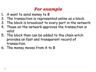 For example
1. A want to send money to B
2. The transaction is represented online as a block.
3. The block is broadcast to every part in the network.
4. Those on the network approves the transaction is
valid
5. The block then can be added to the chain witch
provides an fast and transparent record of
transaction.
6. The money moves from A to B
 