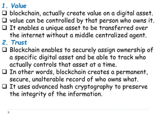 1. Value
 blockchain, actually create value on a digital asset.
 value can be controlled by that person who owns it.
 It enables a unique asset to be transferred over
the internet without a middle centralized agent.
2. Trust
 Blockchain enables to securely assign ownership of
a specific digital asset and be able to track who
actually controls that asset at a time.
 In other words, blockchain creates a permanent,
secure, unalterable record of who owns what.
 It uses advanced hash cryptography to preserve
the integrity of the information.
 