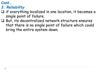 Cont…
3. Reliability
 if everything localized in one location, it becomes a
single point of failure.
 But, its decentralized network structure ensures
that there is no single point of failure which could
bring the entire system down.
 