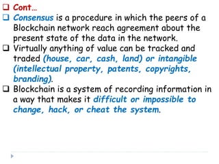  Cont…
 Consensus is a procedure in which the peers of a
Blockchain network reach agreement about the
present state of the data in the network.
 Virtually anything of value can be tracked and
traded (house, car, cash, land) or intangible
(intellectual property, patents, copyrights,
branding).
 Blockchain is a system of recording information in
a way that makes it difficult or impossible to
change, hack, or cheat the system.
 