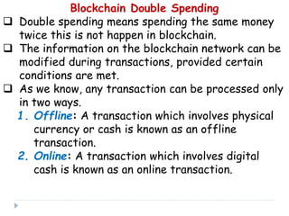 Blockchain Double Spending
 Double spending means spending the same money
twice this is not happen in blockchain.
 The information on the blockchain network can be
modified during transactions, provided certain
conditions are met.
 As we know, any transaction can be processed only
in two ways.
1. Offline: A transaction which involves physical
currency or cash is known as an offline
transaction.
2. Online: A transaction which involves digital
cash is known as an online transaction.
 