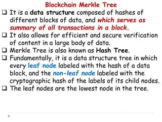 Blockchain Merkle Tree
 It is a data structure composed of hashes of
different blocks of data, and which serves as
summary of all transactions in a block.
 It also allows for efficient and secure verification
of content in a large body of data.
 Merkle Tree is also known as Hash Tree.
 Fundamentally, it is a data structure tree in which
every leaf node labeled with the hash of a data
block, and the non-leaf node labeled with the
cryptographic hash of the labels of its child nodes.
 The leaf nodes are the lowest node in the tree.
 