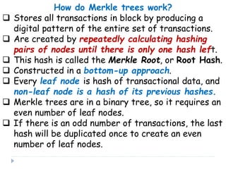How do Merkle trees work?
 Stores all transactions in block by producing a
digital pattern of the entire set of transactions.
 Are created by repeatedly calculating hashing
pairs of nodes until there is only one hash left.
 This hash is called the Merkle Root, or Root Hash.
 Constructed in a bottom-up approach.
 Every leaf node is hash of transactional data, and
non-leaf node is a hash of its previous hashes.
 Merkle trees are in a binary tree, so it requires an
even number of leaf nodes.
 If there is an odd number of transactions, the last
hash will be duplicated once to create an even
number of leaf nodes.
 