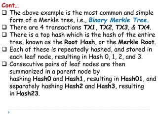 Cont…
 The above example is the most common and simple
form of a Merkle tree, i.e., Binary Merkle Tree.
 There are 4 transactions TX1, TX2, TX3, & TX4.
 There is a top hash which is the hash of the entire
tree, known as the Root Hash, or the Merkle Root.
 Each of these is repeatedly hashed, and stored in
each leaf node, resulting in Hash 0, 1, 2, and 3.
 Consecutive pairs of leaf nodes are then
summarized in a parent node by
hashing Hash0 and Hash1, resulting in Hash01, and
separately hashing Hash2 and Hash3, resulting
in Hash23.
 