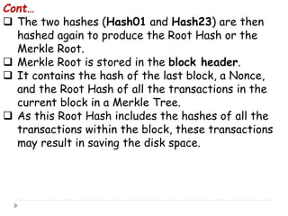 Cont…
 The two hashes (Hash01 and Hash23) are then
hashed again to produce the Root Hash or the
Merkle Root.
 Merkle Root is stored in the block header.
 It contains the hash of the last block, a Nonce,
and the Root Hash of all the transactions in the
current block in a Merkle Tree.
 As this Root Hash includes the hashes of all the
transactions within the block, these transactions
may result in saving the disk space.
 