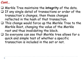  Merkle Tree maintains the integrity of the data.
 If any single detail of transactions or order of the
transaction's changes, then these changes
reflected in the hash of that transaction.
 This change would force up the Merkle Tree to the
Merkle Root, changing the value of the Merkle
root and thus invalidating the block.
 So everyone can see that Merkle tree allows for a
quick and simple test of whether a specific
transaction is included in the set or not.
Cont…
 