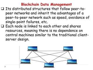 Blockchain Data Management
 Its distributed structures that follow peer-to-
peer networks and inherit the advantages of a
peer-to-peer network such as speed, avoidance of
single-point failures, etc.
 Each node is linked to each other and shares
resources, meaning there is no dependence on
central machines similar to the traditional client-
server design.
 