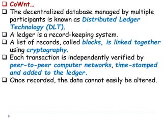  CoWnt…
 The decentralized database managed by multiple
participants is known as Distributed Ledger
Technology (DLT).
 A ledger is a record-keeping system.
 A list of records, called blocks, is linked together
using cryptography.
 Each transaction is independently verified by
peer-to-peer computer networks, time-stamped
and added to the ledger.
 Once recorded, the data cannot easily be altered.
 