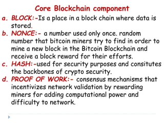 Core Blockchain component
a. BLOCK:-Is a place in a block chain where data is
stored.
b. NONCE:- a number used only once. random
number that bitcoin miners try to find in order to
mine a new block in the Bitcoin Blockchain and
receive a block reward for their efforts.
c. HASH:-used for security purposes and consitutes
the backbones of crypto security.
d. PROOF OF WORK:- consensus mechanisms that
incentivizes network validation by rewarding
miners for adding computational power and
difficulty to network.
 