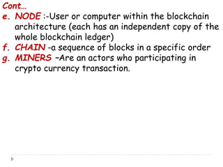Cont…
e. NODE :-User or computer within the blockchain
architecture (each has an independent copy of the
whole blockchain ledger)
f. CHAIN -a sequence of blocks in a specific order
g. MINERS –Are an actors who participating in
crypto currency transaction.
 