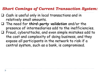 Short Comings of Current Transaction System:
 Cash is useful only in local transactions and in
relatively small amounts.
 The need for third-party validation and/or the
presence of intermediaries add to the inefficiencies.
 Fraud, cyberattacks, and even simple mistakes add to
the cost and complexity of doing business, and they
expose all participants in the network to risk if a
central system, such as a bank, is compromised.
 