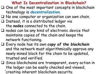 What Is Decentralization in Blockchain?
 One of the most important concepts in blockchain
technology is decentralization.
 No one computer or organization can own chain.
 Instead, it is a distributed ledger via
the nodes connected to the chain.
 nodes can be any kind of electronic device that
maintains copies of the chain and keeps the
network functioning.
 Every node has its own copy of the blockchain
and the network must algorithmically approve any
newly mined block for the chain to be updated,
trusted and verified.
 Since blockchains are transparent, every action in
the ledger can be easily checked and viewed,
creating inherent blockchain security.
 