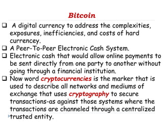 Bitcoin
 A digital currency to address the complexities,
exposures, inefficiencies, and costs of hard
currencey.
 A Peer-To-Peer Electronic Cash System.
 Electronic cash that would allow online payments to
be sent directly from one party to another without
going through a financial institution.
 Now word cryptocurrencies is the marker that is
used to describe all networks and mediums of
exchange that uses cryptography to secure
transactions-as against those systems where the
transactions are channeled through a centralized
trusted entity.
 