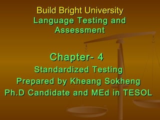 Build Bright UniversityBuild Bright University
Language Testing andLanguage Testing and
AssessmentAssessment
Chapter- 4Chapter- 4
Standardized TestingStandardized Testing
Prepared by Kheang SokhengPrepared by Kheang Sokheng
Ph.D Candidate and MEd in TESOLPh.D Candidate and MEd in TESOL
 