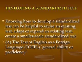 DEVELOPING A STANDARDIZED TESTDEVELOPING A STANDARDIZED TEST
 Knowing how to develop a standardizedKnowing how to develop a standardized
test can be helpful to revise an existingtest can be helpful to revise an existing
test, adapt or expand an existing test,test, adapt or expand an existing test,
create a smaller-scale standardized testcreate a smaller-scale standardized test
 (A) The Test of English as a Foreign(A) The Test of English as a Foreign
Language (TOEFL)Language (TOEFL) ‘general ability or‘general ability or
proficiency’proficiency’
 