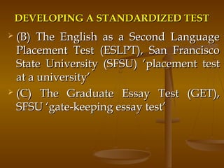 DEVELOPING A STANDARDIZED TESTDEVELOPING A STANDARDIZED TEST
 (B) The English as a Second Language(B) The English as a Second Language
Placement Test (ESLPT), San FranciscoPlacement Test (ESLPT), San Francisco
State University (SFSU)State University (SFSU) ‘placement test‘placement test
at a university’at a university’
 (C) The Graduate Essay Test (GET),(C) The Graduate Essay Test (GET),
SFSUSFSU ‘gate-keeping essay test’‘gate-keeping essay test’
 