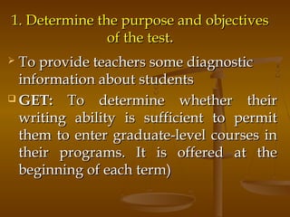 1. Determine the purpose and objectives1. Determine the purpose and objectives
of the testof the test..
 To provide teachers some diagnosticTo provide teachers some diagnostic
information about studentsinformation about students
 GET:GET: To determine whether theirTo determine whether their
writing ability is sufficient to permitwriting ability is sufficient to permit
them to enter graduate-level courses inthem to enter graduate-level courses in
their programs. It is offered at thetheir programs. It is offered at the
beginning of each term)beginning of each term)
 
