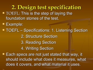 2.2. Design test specificationDesign test specification
 TOEFL:TOEFL: This is the step of laying theThis is the step of laying the
foundation stones of the test.foundation stones of the test.
 Example:Example:
 TOEFL – Specifications: 1. Listening SectionTOEFL – Specifications: 1. Listening Section
2. Structure Section2. Structure Section
3. Reading Section3. Reading Section
4. Writing Section4. Writing Section
 Each specs are not just stated that way, itEach specs are not just stated that way, it
should include what does it measures, whatshould include what does it measures, what
does it covers, and what material it uses.does it covers, and what material it uses.
 