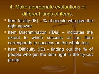 4. Make appropriate evaluations of4. Make appropriate evaluations of
different kinds of itemsdifferent kinds of items..
 Item facility (IF) – % of people who give theItem facility (IF) – % of people who give the
right answerright answer
 Item Discrimination (IDis) – indicates theItem Discrimination (IDis) – indicates the
extent to which success on an itemextent to which success on an item
corresponds to success on the whole test.corresponds to success on the whole test.
 Item Difficulty (ID) - finding out the % ofItem Difficulty (ID) - finding out the % of
people who get the item right in the try-outpeople who get the item right in the try-out
group.group.
 