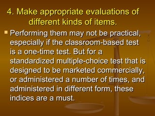 4. Make appropriate evaluations of4. Make appropriate evaluations of
different kinds of items.different kinds of items.
 Performing them may not be practical,Performing them may not be practical,
especially if the classroom-based testespecially if the classroom-based test
is a one-time test. But for ais a one-time test. But for a
standardized multiple-choice test that isstandardized multiple-choice test that is
designed to be marketed commercially,designed to be marketed commercially,
or administered a number of times, andor administered a number of times, and
administered in different form, theseadministered in different form, these
indices are a must.indices are a must.
 