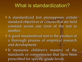 What is standardization?What is standardization?
 A standardized test presupposes certainA standardized test presupposes certain
standard objectives or criteria that are heldstandard objectives or criteria that are held
constant across one form of the test toconstant across one form of the test to
another.another.
 A good standardized test is the product ofA good standardized test is the product of
a thorough process of empirical researcha thorough process of empirical research
and development.and development.
 It measures children’s mastery of theIt measures children’s mastery of the
standards or competencies that have beenstandards or competencies that have been
prescribed for specific grade levels.prescribed for specific grade levels.
 