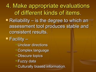 4.4. Make appropriate evaluationsMake appropriate evaluations
of different kinds of itemsof different kinds of items..
 Reliability – is the degree to which anReliability – is the degree to which an
assessment tool produces stable andassessment tool produces stable and
consistent results.consistent results.
 Facility –Facility –
 Unclear directionsUnclear directions
 Complex languageComplex language
 Obscure topicsObscure topics
 Fuzzy dataFuzzy data
 Culturally biased informationCulturally biased information..
 