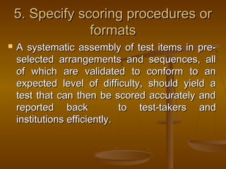 5. Specify scoring procedures or5. Specify scoring procedures or
formatsformats
 A systematic assembly of test items in pre-A systematic assembly of test items in pre-
selected arrangements and sequences, allselected arrangements and sequences, all
of which are validated to conform to anof which are validated to conform to an
expected level of difficulty, should yield aexpected level of difficulty, should yield a
test that can then be scored accurately andtest that can then be scored accurately and
reported backreported back to test-takers andto test-takers and
institutions efficiently.institutions efficiently.
 