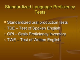 Standardized Language ProficiencyStandardized Language Proficiency
TestsTests
 Standardized oral production testsStandardized oral production tests
1.1. TSE – Test of Spoken EnglishTSE – Test of Spoken English
2.2. OPI – Orals Proficiency InventoryOPI – Orals Proficiency Inventory
3.3. TWE – Test of Written EnglishTWE – Test of Written English
 
