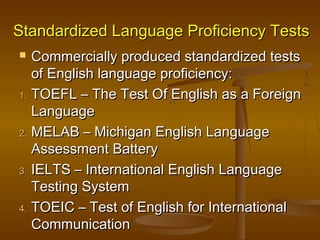 Standardized Language Proficiency TestsStandardized Language Proficiency Tests
 Commercially produced standardized testsCommercially produced standardized tests
of English language proficiency:of English language proficiency:
1.1. TOEFL – The Test Of English as a ForeignTOEFL – The Test Of English as a Foreign
LanguageLanguage
2.2. MELAB – Michigan English LanguageMELAB – Michigan English Language
Assessment BatteryAssessment Battery
3.3. IELTS – International English LanguageIELTS – International English Language
Testing SystemTesting System
4.4. TOEIC – Test of English for InternationalTOEIC – Test of English for International
CommunicationCommunication
 
