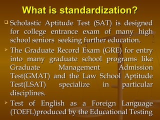 What is standardization?What is standardization?
 Scholastic Aptitude Test (SAT) is designedScholastic Aptitude Test (SAT) is designed
for college entrance exam of many highfor college entrance exam of many high
school seniors seeking further education.school seniors seeking further education.
 The Graduate Record Exam (GRE) for entryThe Graduate Record Exam (GRE) for entry
into many graduate school programs likeinto many graduate school programs like
Graduate Management AdmissionGraduate Management Admission
Test(GMAT) and the Law School AptitudeTest(GMAT) and the Law School Aptitude
Test(LSAT) specialize in particularTest(LSAT) specialize in particular
disciplines.disciplines.
 Test of English as a Foreign LanguageTest of English as a Foreign Language
((TOEFLTOEFL)produced by the Educational Testing)produced by the Educational Testing
 