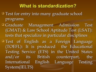 What is standardization?What is standardization?
 Test for entry into many graduate schoolTest for entry into many graduate school
programsprograms
 Graduate Management Admission TestGraduate Management Admission Test
(GMAT) & Law School Aptitude Test (LSAT):(GMAT) & Law School Aptitude Test (LSAT):
tests that specialize in particular disciplinestests that specialize in particular disciplines
 Test of English as a Foreign LanguageTest of English as a Foreign Language
(TOEFL): It is produced the Educational(TOEFL): It is produced the Educational
Testing Service (ETS) in the United StatesTesting Service (ETS) in the United States
and/or its British counterpart, theand/or its British counterpart, the
International English Language TestingInternational English Language Testing
System(IELTS)System(IELTS)
 