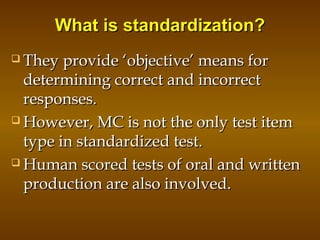 What is standardization?What is standardization?
 They provide ‘objective’ means forThey provide ‘objective’ means for
determining correct and incorrectdetermining correct and incorrect
responses.responses.
 However, MC is not the only test itemHowever, MC is not the only test item
type in standardized test.type in standardized test.
 Human scored tests of oral and writtenHuman scored tests of oral and written
production are also involved.production are also involved.
 