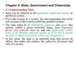 Chapter 4: State, Government and Citizenship
• 4.1.Understanding State
• State can be defined as the politically organized society or
apolitical system.
• If we take society as a system, the state represents one of the
sub systems of the society-called the political system.
• The state refers to all institutions, agencies and agents that
operate within a given territorial space, have legitimate
power and authority over us, and can legitimately utilize
force as an ultimate sanction against us if we fail to accept
its rules or orders or resist its actions or act against it.
• In this sense, the state is an umbrella term that covers all
offices that make and enforce the collective decisions and
rule of a society.
 
