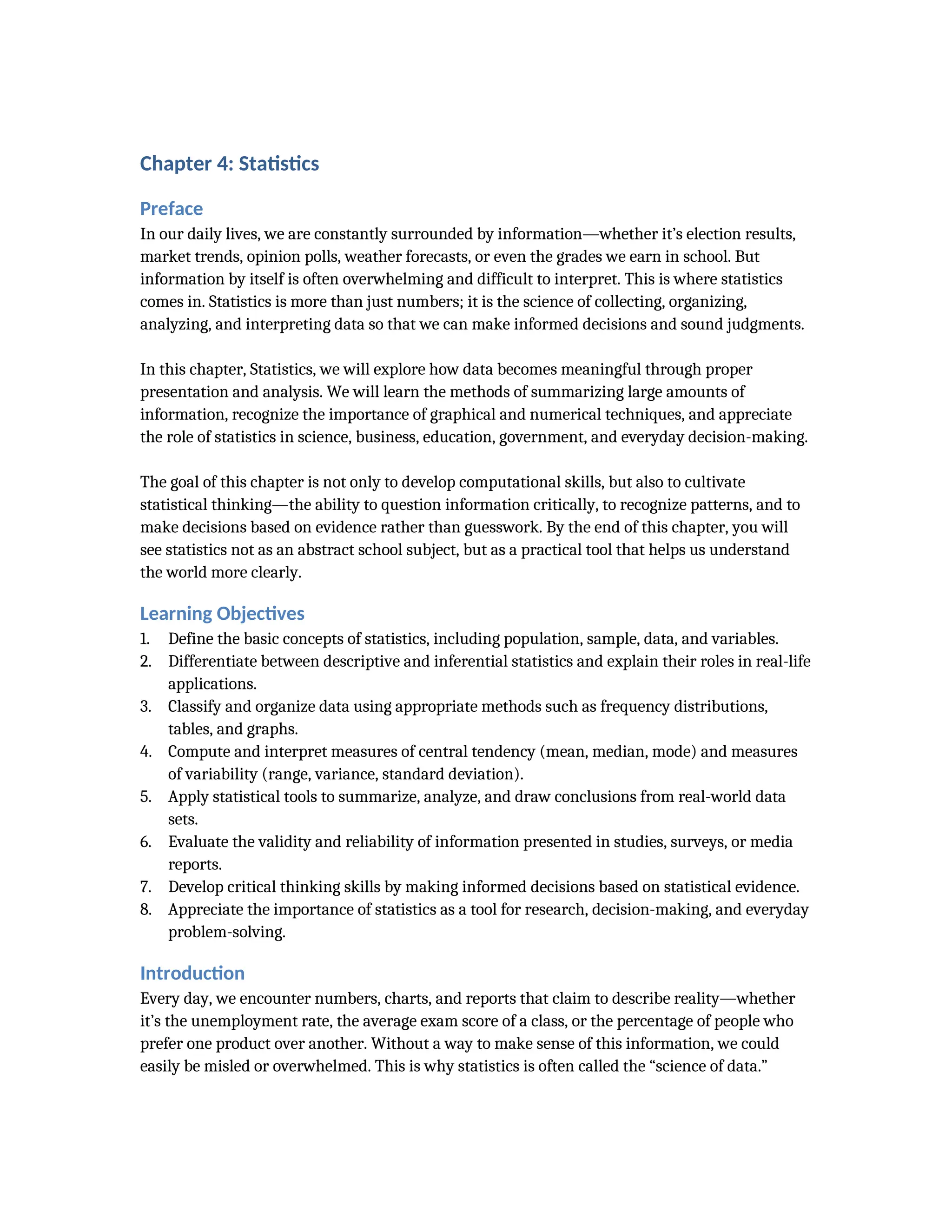 Chapter 4: Statistics
Preface
In our daily lives, we are constantly surrounded by information—whether it’s election results,
market trends, opinion polls, weather forecasts, or even the grades we earn in school. But
information by itself is often overwhelming and difficult to interpret. This is where statistics
comes in. Statistics is more than just numbers; it is the science of collecting, organizing,
analyzing, and interpreting data so that we can make informed decisions and sound judgments.
In this chapter, Statistics, we will explore how data becomes meaningful through proper
presentation and analysis. We will learn the methods of summarizing large amounts of
information, recognize the importance of graphical and numerical techniques, and appreciate
the role of statistics in science, business, education, government, and everyday decision-making.
The goal of this chapter is not only to develop computational skills, but also to cultivate
statistical thinking—the ability to question information critically, to recognize patterns, and to
make decisions based on evidence rather than guesswork. By the end of this chapter, you will
see statistics not as an abstract school subject, but as a practical tool that helps us understand
the world more clearly.
Learning Objectives
1. Define the basic concepts of statistics, including population, sample, data, and variables.
2. Differentiate between descriptive and inferential statistics and explain their roles in real-life
applications.
3. Classify and organize data using appropriate methods such as frequency distributions,
tables, and graphs.
4. Compute and interpret measures of central tendency (mean, median, mode) and measures
of variability (range, variance, standard deviation).
5. Apply statistical tools to summarize, analyze, and draw conclusions from real-world data
sets.
6. Evaluate the validity and reliability of information presented in studies, surveys, or media
reports.
7. Develop critical thinking skills by making informed decisions based on statistical evidence.
8. Appreciate the importance of statistics as a tool for research, decision-making, and everyday
problem-solving.
Introduction
Every day, we encounter numbers, charts, and reports that claim to describe reality—whether
it’s the unemployment rate, the average exam score of a class, or the percentage of people who
prefer one product over another. Without a way to make sense of this information, we could
easily be misled or overwhelmed. This is why statistics is often called the “science of data.”
 