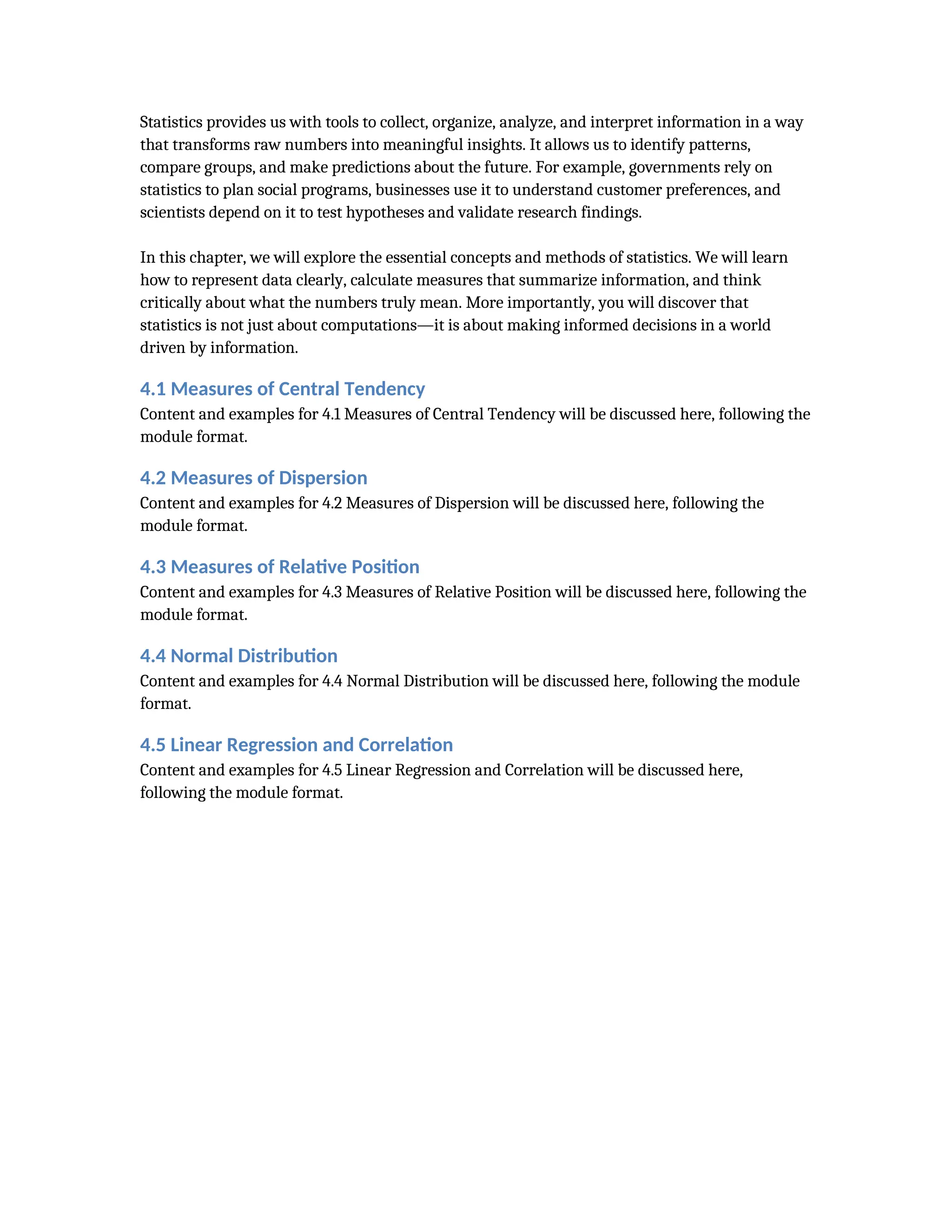 Statistics provides us with tools to collect, organize, analyze, and interpret information in a way
that transforms raw numbers into meaningful insights. It allows us to identify patterns,
compare groups, and make predictions about the future. For example, governments rely on
statistics to plan social programs, businesses use it to understand customer preferences, and
scientists depend on it to test hypotheses and validate research findings.
In this chapter, we will explore the essential concepts and methods of statistics. We will learn
how to represent data clearly, calculate measures that summarize information, and think
critically about what the numbers truly mean. More importantly, you will discover that
statistics is not just about computations—it is about making informed decisions in a world
driven by information.
4.1 Measures of Central Tendency
Content and examples for 4.1 Measures of Central Tendency will be discussed here, following the
module format.
4.2 Measures of Dispersion
Content and examples for 4.2 Measures of Dispersion will be discussed here, following the
module format.
4.3 Measures of Relative Position
Content and examples for 4.3 Measures of Relative Position will be discussed here, following the
module format.
4.4 Normal Distribution
Content and examples for 4.4 Normal Distribution will be discussed here, following the module
format.
4.5 Linear Regression and Correlation
Content and examples for 4.5 Linear Regression and Correlation will be discussed here,
following the module format.
 